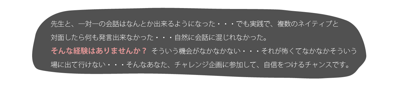 先生と、一対一の会話はなんとか出来るようになった・・・でも実践で、複数のネイティブと対面したら何も発言出来なかった・・・自然に会話に混じれなかった。そんな経験はありませんか?そういう機会がなかなかない・・・それご怖くてなかなかそういう場に出て行けない・・・そんなあなたにも、チャレンジ企画に参加して、自信をつけるチャンスです。
